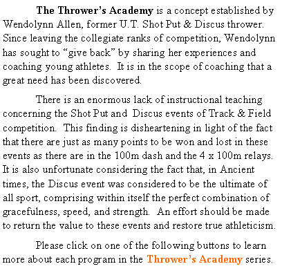 Text Box: 	The Throwers Academy is a concept established by Wendolynn Allen, former U.T. Shot Put & Discus thrower.  Since leaving the collegiate ranks of competition, Wendolynn has sought to give back by sharing her experiences and coaching young athletes.  It is in the scope of coaching that a great need has been discovered.	There is an enormous lack of instructional teaching concerning the Shot Put and  Discus events of Track & Field competition.  This finding is disheartening in light of the fact that there are just as many points to be won and lost in these events as there are in the 100m dash and the 4 x 100m relays.  It is also unfortunate considering the fact that, in Ancient times, the Discus event was considered to be the ultimate of all sport, comprising within itself the perfect combination of gracefulness, speed, and strength.  An effort should be made to return the value to these events and restore true athleticism.	Please click on one of the following buttons to learn more about each program in the Throwers Academy series.